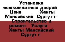 Установка межкомнатных дверей, › Цена ­ 1 500 - Ханты-Мансийский, Сургут г. Строительство и ремонт » Услуги   . Ханты-Мансийский,Сургут г.